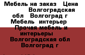 Мебель на заказ › Цена ­ 5 000 - Волгоградская обл., Волгоград г. Мебель, интерьер » Прочая мебель и интерьеры   . Волгоградская обл.,Волгоград г.